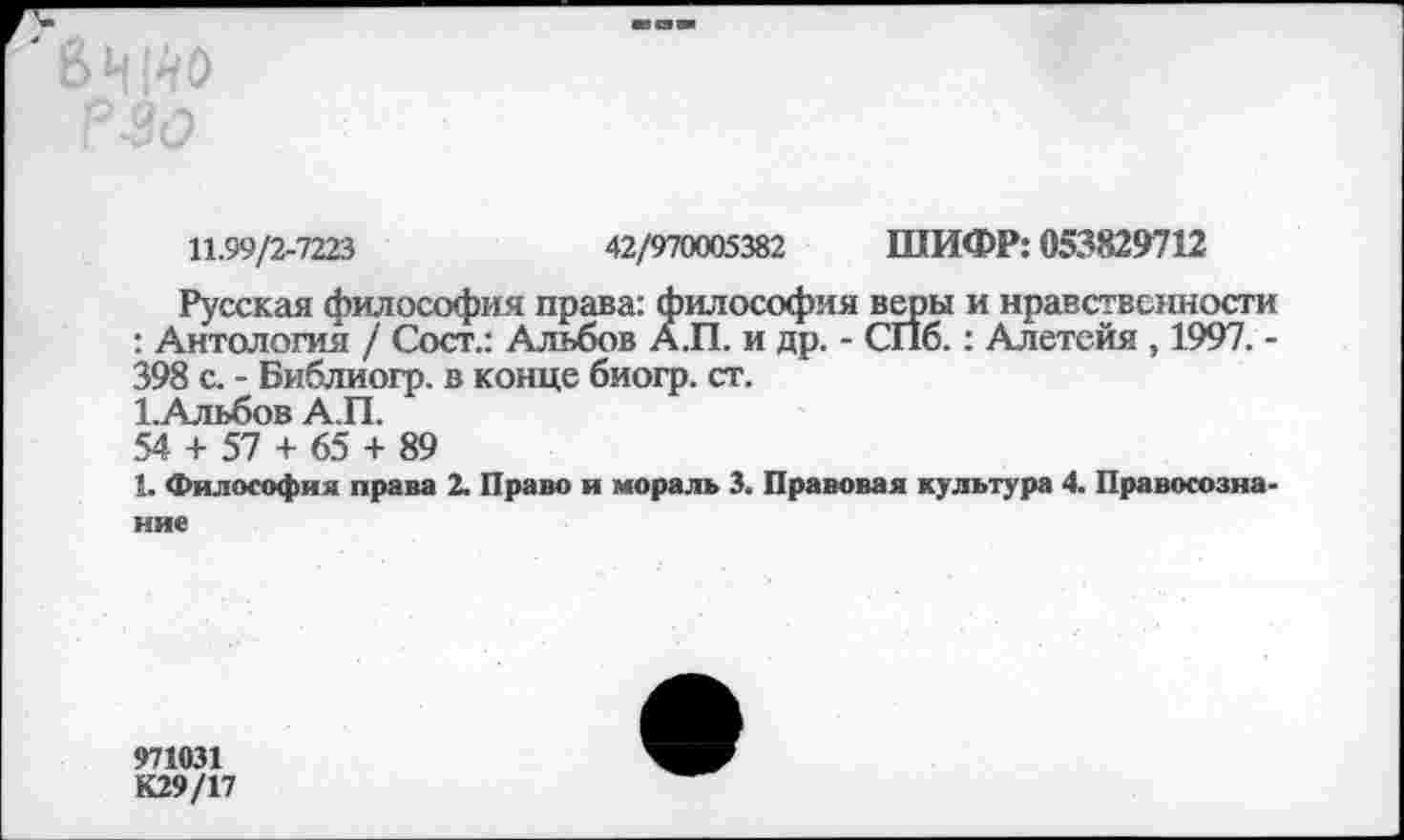 ﻿11.99/2-7223	42/970005382 ШИФР: 053829712
Русская философия права: философия веры и нравственности : Антология / Сосг.: Альбов А.П. и др. - СПб.: Алетейя , 1997. -398 с. - Библиогр. в конце биогр. ст.
1.Альбов А.П.
54 + 57 + 65 + 89
1. Философия права 2. Право и мораль 3. Правовая культура 4. Правосознание
971031 К29/17